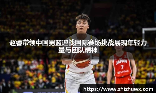 赵睿带领中国男篮迎战国际赛场挑战展现年轻力量与团队精神