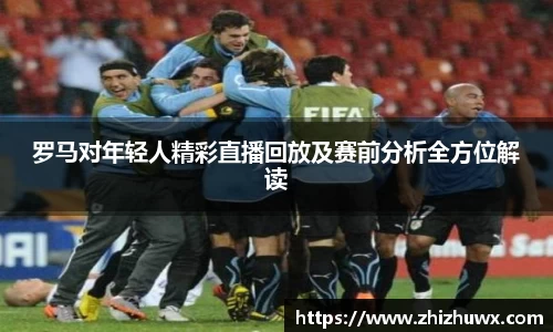罗马对年轻人精彩直播回放及赛前分析全方位解读